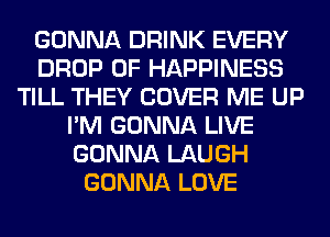 GONNA DRINK EVERY
DROP 0F HAPPINESS
TILL THEY COVER ME UP
I'M GONNA LIVE
GONNA LAUGH
GONNA LOVE