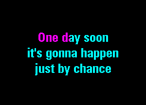 One day soon

it's gonna happen
iust by chance