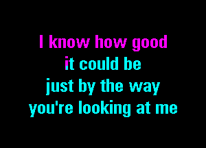 I know how good
it could he

just by the way
you're looking at me