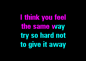 I think you feel
the same way

try so hard not
to give it away