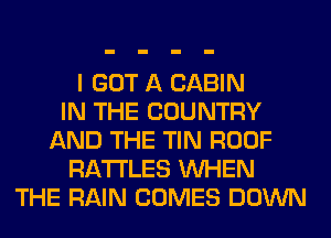 I GOT A CABIN
IN THE COUNTRY
AND THE TIN ROOF
RA'I'I'LES WHEN
THE RAIN COMES DOWN