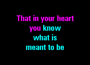That in your heart
you know

what is
meant to be