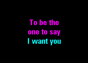 To be the

one to say
I want you