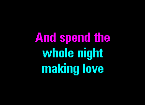 And spend the

whole night
making love