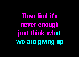 Then find it's
never enough

iust think what
we are giving up