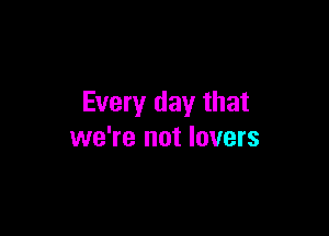 Every day that

we're not lovers