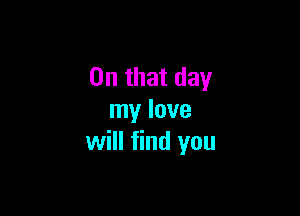 On that day

my love
will find you