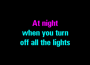 At night

when you turn
off all the lights