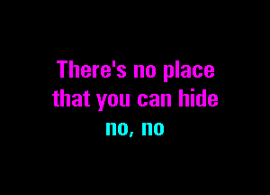 There's no place

that you can hide
no. no