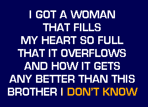 I GOT A WOMAN
THAT FILLS
MY HEART 80 FULL
THAT IT OVERFLOWS
AND HOW IT GETS
ANY BETTER THAN THIS
BROTHER I DON'T KNOW