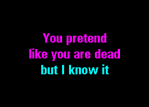 You pretend

like you are dead
but I know it