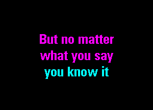But no matter

what you say
you know it