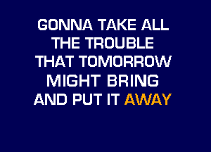 GONNA TAKE ALL
THE TROUBLE
THAT TOMORROW

MIGHT BRING
AND PUT IT AWAY

g