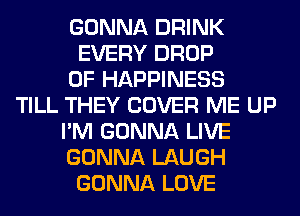 GONNA DRINK
EVERY DROP
0F HAPPINESS
TILL THEY COVER ME UP
I'M GONNA LIVE
GONNA LAUGH
GONNA LOVE