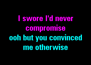 I swore I'd never
compromise

ooh but you convinced
me otherwise