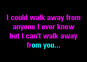 I could walk away from
anyone I ever knew

but I can't walk away
from you...