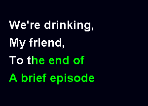 We're drinking,
My friend,

To the end of
A brief episode