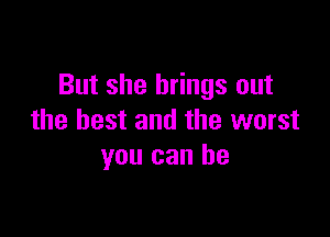 But she brings out

the best and the worst
you can he