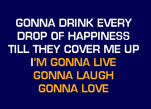 GONNA DRINK EVERY
DROP 0F HAPPINESS
TILL THEY COVER ME UP
I'M GONNA LIVE
GONNA LAUGH
GONNA LOVE