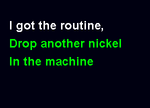 I got the routine,
Drop another nickel

In the machine