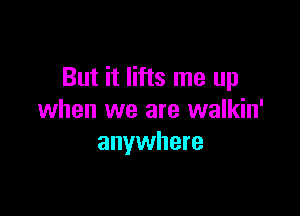 But it lifts me up

when we are walkin'
anywhere