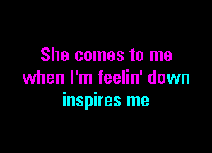 She comes to me

when I'm feelin' down
inspires me