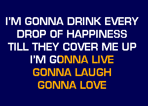 I'M GONNA DRINK EVERY
DROP 0F HAPPINESS
TILL THEY COVER ME UP
I'M GONNA LIVE
GONNA LAUGH
GONNA LOVE