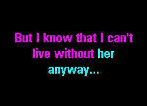 But I know that I can't

live without her
anyway...