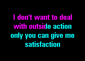 I don't want to deal
with outside action

only you can give me
satisfaction