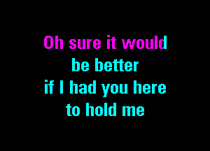 Oh sure it would
he better

if I had you here
to hold me