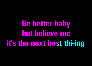 Be better baby

but believe me
it's the next best thi-ing