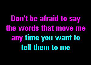 Don't be afraid to say
the words that move me
any time you want to
tell them to me