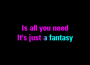 Is all you need

It's just a fantasy
