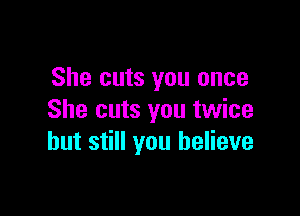 She cuts you once

She cuts you twice
but still you believe