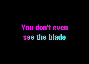 You don't even

see the blade