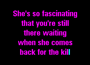 She's so fascinating
that you're still

there waiting
when she comes
back for the kill