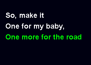 So, make it
One for my baby,

One more for the road