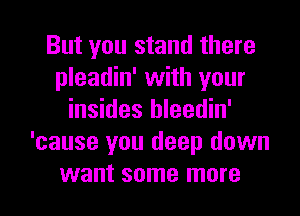 But you stand there
pleadin' with your
insides hleedin'
'cause you deep down

want some more I