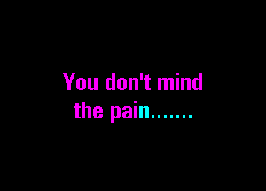 You don't mind

the pain .......