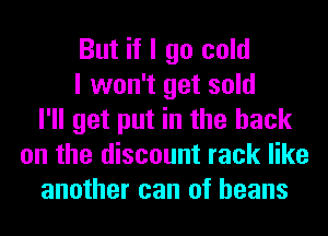 But if I go cold
I won't get sold
I'll get put in the hack
on the discount rack like
another can of beans