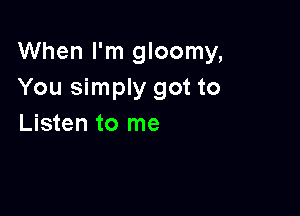 When I'm gloomy,
You simply got to

Listen to me