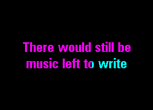 There would still be

music left to write