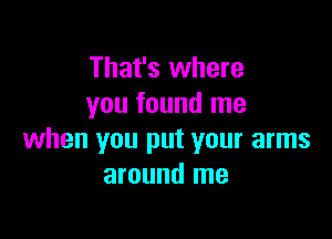 That's where
you found me

when you put your arms
around me