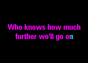 Who knows how much

further we'll go on