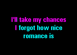 I'll take my chances

I forgot how nice
romance is