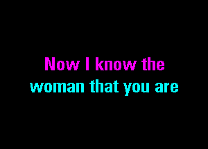 Now I know the

woman that you are
