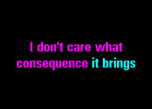 I don't care what

consequence it brings