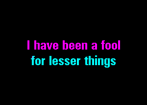 I have been a fool

for lesser things