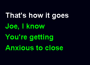 That's how it goes
Joe, I know

You're getting
Anxious to close