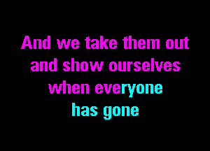 And we take them out
and show ourselves

when everyone
has gone